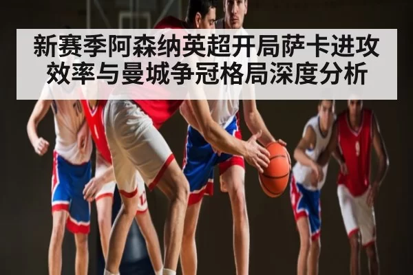 新赛季阿森纳英超开局萨卡进攻效率与曼城争冠格局深度分析
